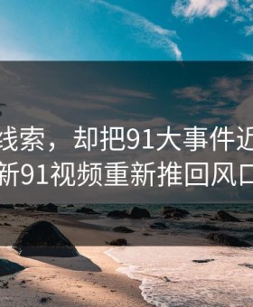 一条旧线索，却把91大事件近日这波新91视频重新推回风口