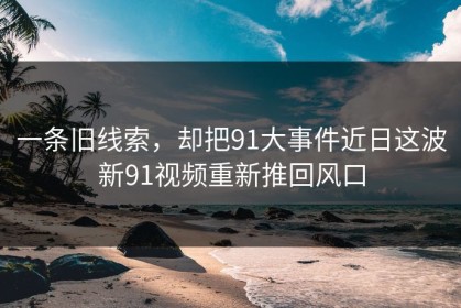 一条旧线索，却把91大事件近日这波新91视频重新推回风口