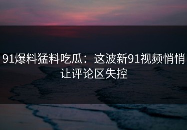 91爆料猛料吃瓜：这波新91视频悄悄让评论区失控