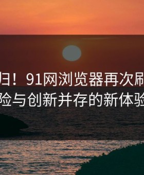 惊艳回归！91网浏览器再次刷屏，惊险与创新并存的新体验