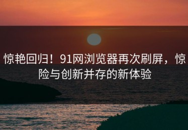 惊艳回归！91网浏览器再次刷屏，惊险与创新并存的新体验