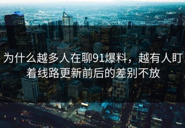 为什么越多人在聊91爆料，越有人盯着线路更新前后的差别不放