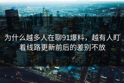 为什么越多人在聊91爆料，越有人盯着线路更新前后的差别不放
