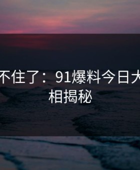 真的绷不住了：91爆料今日大赛的真相揭秘