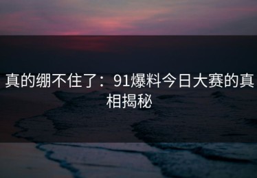 真的绷不住了：91爆料今日大赛的真相揭秘