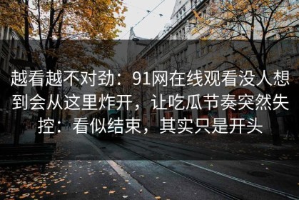 越看越不对劲：91网在线观看没人想到会从这里炸开，让吃瓜节奏突然失控：看似结束，其实只是开头