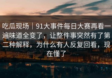 吃瓜现场｜91大事件每日大赛再看一遍味道全变了，让整件事突然有了第二种解释，为什么有人反复回看，现在懂了