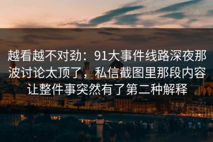 越看越不对劲：91大事件线路深夜那波讨论太顶了，私信截图里那段内容让整件事突然有了第二种解释