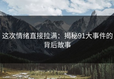 这次情绪直接拉满：揭秘91大事件的背后故事