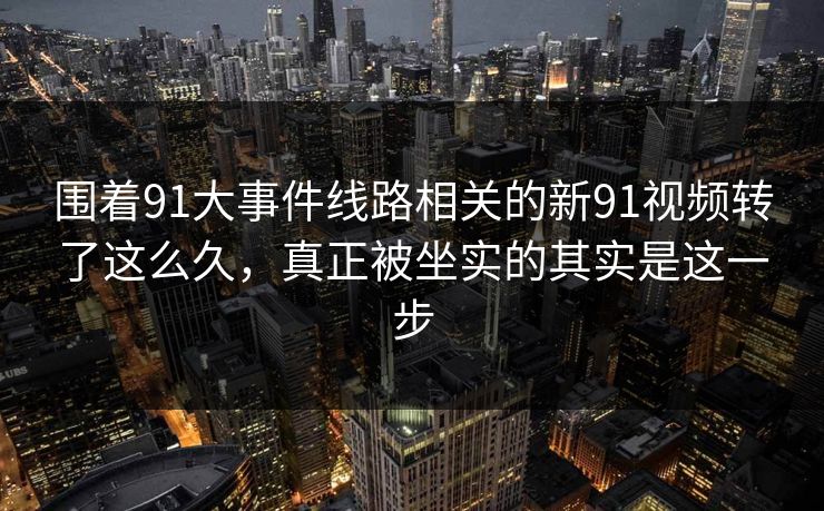 围着91大事件线路相关的新91视频转了这么久，真正被坐实的其实是这一步