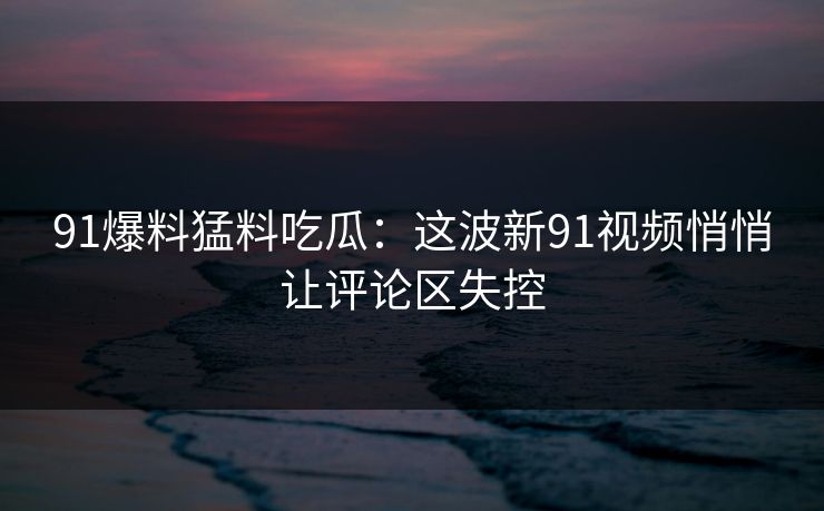 91爆料猛料吃瓜：这波新91视频悄悄让评论区失控