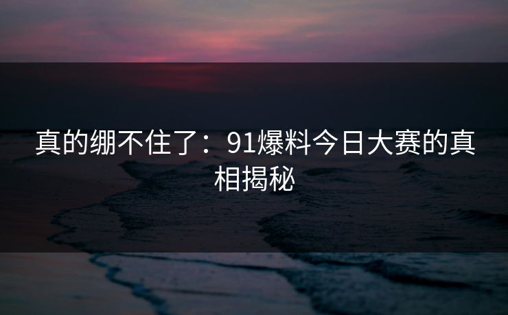真的绷不住了：91爆料今日大赛的真相揭秘