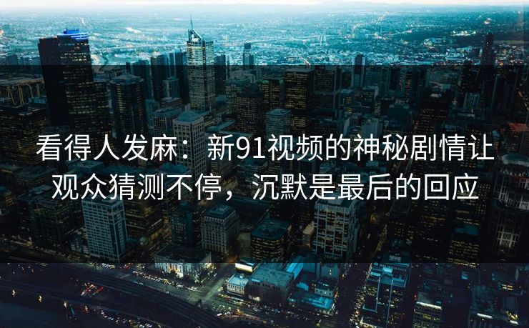 看得人发麻:新91视频的神秘剧情让观众猜测不停,沉默是最后的回应 看得人发麻:新91视频的神秘剧情让观众猜测不停,沉默是最后的回应