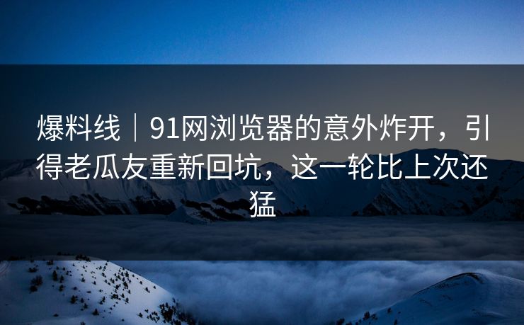 爆料线｜91网浏览器的意外炸开，引得老瓜友重新回坑，这一轮比上次还猛