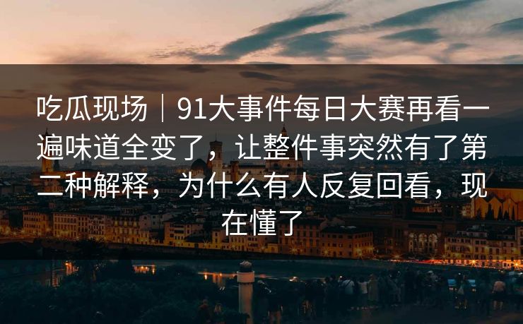 吃瓜现场｜91大事件每日大赛再看一遍味道全变了，让整件事突然有了第二种解释，为什么有人反复回看，现在懂了